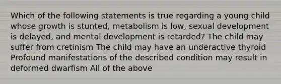 Which of the following statements is true regarding a young child whose growth is stunted, metabolism is low, sexual development is delayed, and mental development is retarded? The child may suffer from cretinism The child may have an underactive thyroid Profound manifestations of the described condition may result in deformed dwarfism All of the above