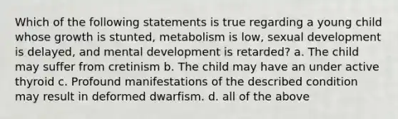 Which of the following statements is true regarding a young child whose growth is stunted, metabolism is low, sexual development is delayed, and mental development is retarded? a. The child may suffer from cretinism b. The child may have an under active thyroid c. Profound manifestations of the described condition may result in deformed dwarfism. d. all of the above