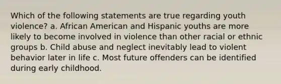 Which of the following statements are true regarding youth violence? a. African American and Hispanic youths are more likely to become involved in violence than other racial or ethnic groups b. Child abuse and neglect inevitably lead to violent behavior later in life c. Most future offenders can be identified during early childhood.