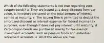 Which of the following statements is not true regarding zero-coupon bonds? a. They are issued at a deep discount from par value. b. Investors are taxed on the total amount of interest earned at maturity. c. The issuing firm is permitted to deduct the amortized discount as interest expense for federal income tax purposes, even though it does not pay interest until maturity. d. Zero-coupon bonds are purchased mainly for tax-exempt investment accounts, such as pension funds and individual retirement accounts. e. All of the above are true.