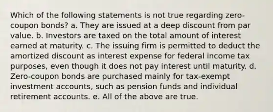 Which of the following statements is not true regarding zero-<a href='https://www.questionai.com/knowledge/k0J7GLeZqK-coupon-bond' class='anchor-knowledge'>coupon bond</a>s? a. They are issued at a deep discount from <a href='https://www.questionai.com/knowledge/kLpXEGfnaF-par-value' class='anchor-knowledge'>par value</a>. b. Investors are taxed on the total amount of interest earned at maturity. c. The issuing firm is permitted to deduct the amortized discount as interest expense for federal income tax purposes, even though it does not pay interest until maturity. d. Zero-coupon bonds are purchased mainly for tax-exempt investmen<a href='https://www.questionai.com/knowledge/k7x83BRk9p-t-accounts' class='anchor-knowledge'>t accounts</a>, such as pension funds and individual retirement accounts. e. All of the above are true.