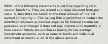 Which of the following statements is not true regarding zero-coupon bonds? a. They are issued at a deep discount from par value. b. Investors are taxed on the total amount of interest earned at maturity. c. The issuing firm is permitted to deduct the amortized discount as interest expense for federal income tax purposes, even though it does not pay interest until maturity. d. Zero-coupon bonds are purchased mainly for tax-exempt investment accounts, such as pension funds and individual retirement accounts. e. All of the above are true