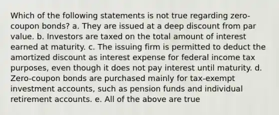 Which of the following statements is not true regarding zero-coupon bonds? a. They are issued at a deep discount from par value. b. Investors are taxed on the total amount of interest earned at maturity. c. The issuing firm is permitted to deduct the amortized discount as interest expense for federal income tax purposes, even though it does not pay interest until maturity. d. Zero-coupon bonds are purchased mainly for tax-exempt investment accounts, such as pension funds and individual retirement accounts. e. All of the above are true