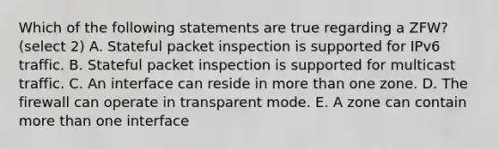 Which of the following statements are true regarding a ZFW?(select 2) A. Stateful packet inspection is supported for IPv6 traffic. B. Stateful packet inspection is supported for multicast traffic. C. An interface can reside in more than one zone. D. The firewall can operate in transparent mode. E. A zone can contain more than one interface