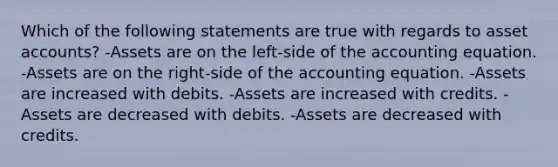 Which of the following statements are true with regards to asset accounts? -Assets are on the left-side of the accounting equation. -Assets are on the right-side of the accounting equation. -Assets are increased with debits. -Assets are increased with credits. -Assets are decreased with debits. -Assets are decreased with credits.