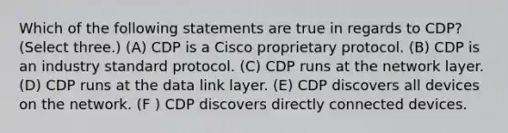 Which of the following statements are true in regards to CDP? (Select three.) (A) CDP is a Cisco proprietary protocol. (B) CDP is an industry standard protocol. (C) CDP runs at the network layer. (D) CDP runs at the data link layer. (E) CDP discovers all devices on the network. (F ) CDP discovers directly connected devices.