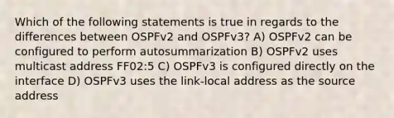 Which of the following statements is true in regards to the differences between OSPFv2 and OSPFv3? A) OSPFv2 can be configured to perform autosummarization B) OSPFv2 uses multicast address FF02:5 C) OSPFv3 is configured directly on the interface D) OSPFv3 uses the link-local address as the source address