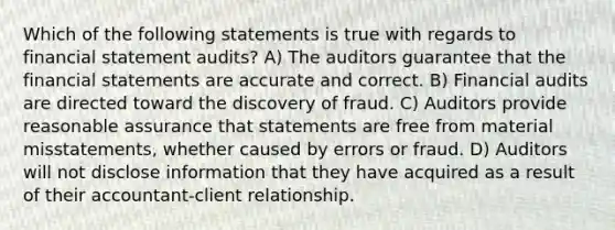 Which of the following statements is true with regards to financial statement audits? A) The auditors guarantee that the financial statements are accurate and correct. B) Financial audits are directed toward the discovery of fraud. C) Auditors provide reasonable assurance that statements are free from material misstatements, whether caused by errors or fraud. D) Auditors will not disclose information that they have acquired as a result of their accountant-client relationship.