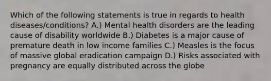 Which of the following statements is true in regards to health diseases/conditions? A.) Mental health disorders are the leading cause of disability worldwide B.) Diabetes is a major cause of premature death in low income families C.) Measles is the focus of massive global eradication campaign D.) Risks associated with pregnancy are equally distributed across the globe