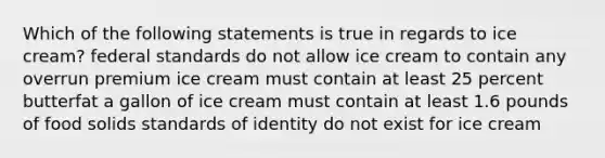 Which of the following statements is true in regards to ice cream? federal standards do not allow ice cream to contain any overrun premium ice cream must contain at least 25 percent butterfat a gallon of ice cream must contain at least 1.6 pounds of food solids standards of identity do not exist for ice cream