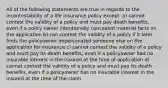 All of the following statements are true in regards to the incontestability of a life insurance policy except: a) cannot contest the validity of a policy and must pay death benefits, even if a policy owner intentionally concealed material facts on the application b) can contest the validity of a policy if it later finds the policyowner impersonated someone else on the application for insurance c) cannot contest the validity of a policy and must pay its death benefits, even if a policyowner had no insurable interest in the insured at the time of application d) cannot contest the validity of a policy and must pay its death benefits, even if a policyowner has no insurable interest in the insured at the time of the claim