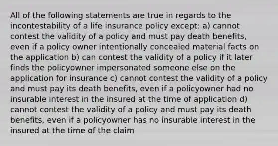 All of the following statements are true in regards to the incontestability of a life insurance policy except: a) cannot contest the validity of a policy and must pay death benefits, even if a policy owner intentionally concealed material facts on the application b) can contest the validity of a policy if it later finds the policyowner impersonated someone else on the application for insurance c) cannot contest the validity of a policy and must pay its death benefits, even if a policyowner had no insurable interest in the insured at the time of application d) cannot contest the validity of a policy and must pay its death benefits, even if a policyowner has no insurable interest in the insured at the time of the claim