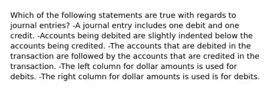 Which of the following statements are true with regards to journal entries? -A journal entry includes one debit and one credit. -Accounts being debited are slightly indented below the accounts being credited. -The accounts that are debited in the transaction are followed by the accounts that are credited in the transaction. -The left column for dollar amounts is used for debits. -The right column for dollar amounts is used is for debits.