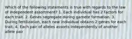 Which of the following statements is true with regards to the law of independent assortment? 1. Each individual has 2 factors for each trait. 2. Genes segregate during gamete formation. 3. During fertilization, each new individual obtains 2 genes for each trait. 4. Each pair of alleles assorts independently of another allele pair