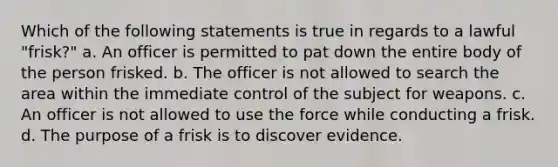 Which of the following statements is true in regards to a lawful "frisk?" a. An officer is permitted to pat down the entire body of the person frisked. b. The officer is not allowed to search the area within the immediate control of the subject for weapons. c. An officer is not allowed to use the force while conducting a frisk. d. The purpose of a frisk is to discover evidence.