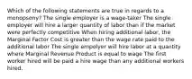 Which of the following statements are true in regards to a monopsony? The single employer is a wage-taker The single employer will hire a larger quantity of labor than if the market were perfectly competitive When hiring additional labor, the Marginal Factor Cost is greater than the wage rate paid to the additional labor The single empolyer will hire labor at a quantity where Marginal Revenue Product is equal to wage The first worker hired will be paid a hire wage than any additional workers hired.