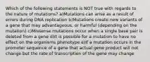 Which of the following statements is NOT true with regards to the nature of mutations? a)Mutations can arise as a result of errors during DNA replication b)Mutations create new variants of a gene that may advantageous, or harmful (depending on the mutation) c)Missense mutations occur when a single base pair is deleted from a gene d)It is possible for a mutation to have no effect on the organisms phenotype e)If a mutation occurs in the promoter sequence of a gene that actual gene product will not change but the rate of transcription of the gene may change