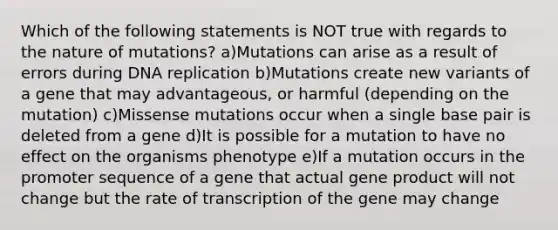 Which of the following statements is NOT true with regards to the nature of mutations? a)Mutations can arise as a result of errors during DNA replication b)Mutations create new variants of a gene that may advantageous, or harmful (depending on the mutation) c)Missense mutations occur when a single base pair is deleted from a gene d)It is possible for a mutation to have no effect on the organisms phenotype e)If a mutation occurs in the promoter sequence of a gene that actual gene product will not change but the rate of transcription of the gene may change