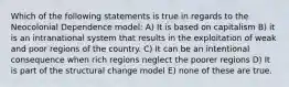 Which of the following statements is true in regards to the Neocolonial Dependence model: A) It is based on capitalism B) it is an intranational system that results in the exploitation of weak and poor regions of the country. C) It can be an intentional consequence when rich regions neglect the poorer regions D) It is part of the structural change model E) none of these are true.