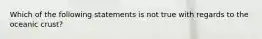 Which of the following statements is not true with regards to the oceanic crust?