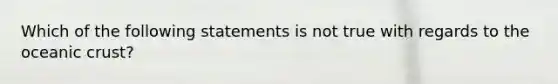 Which of the following statements is not true with regards to the oceanic crust?