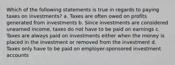 Which of the following statements is true in regards to paying taxes on investments? a. Taxes are often owed on profits generated from investments b. Since investments are considered unearned income, taxes do not have to be paid on earnings c. Taxes are always paid on investments either when the money is placed in the investment or removed from the investment d. Taxes only have to be paid on employer-sponsored investment accounts