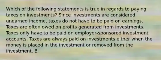 Which of the following statements is true in regards to paying taxes on investments? Since investments are considered unearned income, taxes do not have to be paid on earnings. Taxes are often owed on profits generated from investments. Taxes only have to be paid on employer‐sponsored investment accounts. Taxes are always paid on investments either when the money is placed in the investment or removed from the investment. B