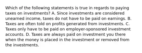 Which of the following statements is true in regards to paying taxes on investments? A. Since investments are considered unearned income, taxes do not have to be paid on earnings. B. Taxes are often told on profits generated from investments. C. Taxes only have to be paid on employer-sponsored investment accounts. D. Taxes are always paid on investment you there when the money is placed in the investment or removed from the investments.