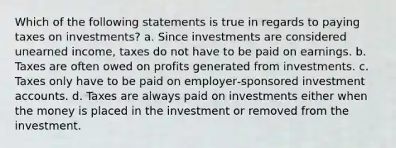 Which of the following statements is true in regards to paying taxes on investments? a. Since investments are considered unearned income, taxes do not have to be paid on earnings. b. Taxes are often owed on profits generated from investments. c. Taxes only have to be paid on employer‐sponsored investment accounts. d. Taxes are always paid on investments either when the money is placed in the investment or removed from the investment.