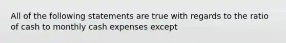 All of the following statements are true with regards to the ratio of cash to monthly cash expenses except