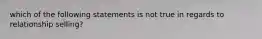 which of the following statements is not true in regards to relationship selling?