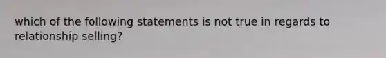 which of the following statements is not true in regards to relationship selling?