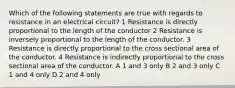 Which of the following statements are true with regards to resistance in an electrical circuit? 1 Resistance is directly proportional to the length of the conductor 2 Resistance is inversely proportional to the length of the conductor. 3 Resistance is directly proportional to the cross sectional area of the conductor. 4 Resistance is indirectly proportional to the cross sectional area of the conductor. A 1 and 3 only B 2 and 3 only C 1 and 4 only D 2 and 4 only