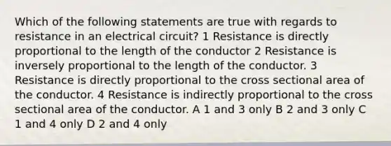 Which of the following statements are true with regards to resistance in an electrical circuit? 1 Resistance is directly proportional to the length of the conductor 2 Resistance is inversely proportional to the length of the conductor. 3 Resistance is directly proportional to the cross sectional area of the conductor. 4 Resistance is indirectly proportional to the cross sectional area of the conductor. A 1 and 3 only B 2 and 3 only C 1 and 4 only D 2 and 4 only