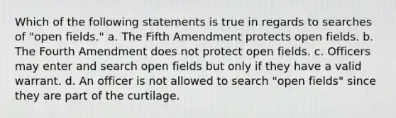 Which of the following statements is true in regards to searches of "open fields." a. The Fifth Amendment protects open fields. b. The Fourth Amendment does not protect open fields. c. Officers may enter and search open fields but only if they have a valid warrant. d. An officer is not allowed to search "open fields" since they are part of the curtilage.