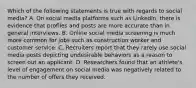 Which of the following statements is true with regards to social media? A. On social media platforms such as LinkedIn, there is evidence that profiles and posts are more accurate than in general interviews. B. Online social media screening is much more common for jobs such as construction worker and customer service. C. Recruiters report that they rarely use social media posts depicting undesirable behaviors as a reason to screen out an applicant. D. Researchers found that an athlete's level of engagement on social media was negatively related to the number of offers they received.