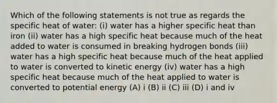 Which of the following statements is not true as regards the specific heat of water: (i) water has a higher specific heat than iron (ii) water has a high specific heat because much of the heat added to water is consumed in breaking hydrogen bonds (iii) water has a high specific heat because much of the heat applied to water is converted to kinetic energy (iv) water has a high specific heat because much of the heat applied to water is converted to potential energy (A) i (B) ii (C) iii (D) i and iv