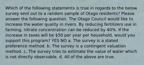 Which of the following statements is true in regards to the below survey sent out to a random sample of Otago residents? Please answer the following question. The Otago Council would like to increase the water quality in rivers. By reducing fertilizers use in farming, nitrate concentration can be reduced by 40%. If the increase in taxes will be 50 per year per household, would you support this program? YES NO a. The survey is a stated preference method. b. The survey is a contingent valuation method. c. The survey tries to estimate the value of water which is not directly observable. d. All of the above are true.