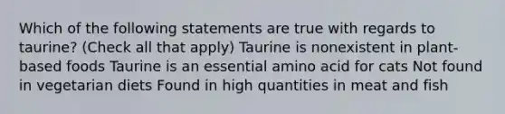 Which of the following statements are true with regards to taurine? (Check all that apply) Taurine is nonexistent in plant-based foods Taurine is an essential amino acid for cats Not found in vegetarian diets Found in high quantities in meat and fish