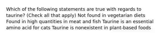 Which of the following statements are true with regards to taurine? (Check all that apply) Not found in vegetarian diets Found in high quantities in meat and fish Taurine is an essential amino acid for cats Taurine is nonexistent in plant-based foods