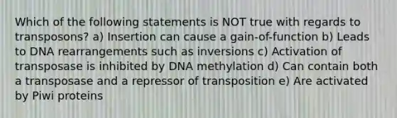 Which of the following statements is NOT true with regards to transposons? a) Insertion can cause a gain-of-function b) Leads to DNA rearrangements such as inversions c) Activation of transposase is inhibited by DNA methylation d) Can contain both a transposase and a repressor of transposition e) Are activated by Piwi proteins