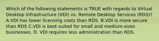 Which of the following statements is TRUE with regards to Virtual Desktop Infrastructure (VDI) vs. Remote Desktop Services (RDS)? A.VDI has lower licensing costs than RDS. B.VDI is more secure than RDS C.VDI is best suited for small and medium-sizes businesses. D. VDI requires less administration than RDS.