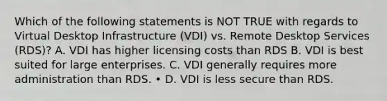 Which of the following statements is NOT TRUE with regards to Virtual Desktop Infrastructure (VDI) vs. Remote Desktop Services (RDS)? A. VDI has higher licensing costs than RDS B. VDI is best suited for large enterprises. C. VDI generally requires more administration than RDS. • D. VDI is less secure than RDS.