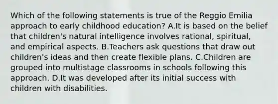 Which of the following statements is true of the Reggio Emilia approach to early childhood education? A.It is based on the belief that children's natural intelligence involves rational, spiritual, and empirical aspects. B.Teachers ask questions that draw out children's ideas and then create flexible plans. C.Children are grouped into multistage classrooms in schools following this approach. D.It was developed after its initial success with children with disabilities.