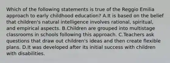 Which of the following statements is true of the Reggio Emilia approach to early childhood education? A.It is based on the belief that children's natural intelligence involves rational, spiritual, and empirical aspects. B.Children are grouped into multistage classrooms in schools following this approach. C.Teachers ask questions that draw out children's ideas and then create flexible plans. D.It was developed after its initial success with children with disabilities.