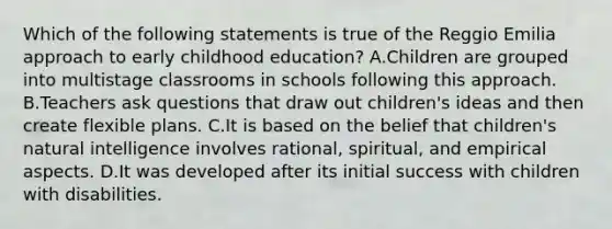 Which of the following statements is true of the Reggio Emilia approach to early childhood education? A.Children are grouped into multistage classrooms in schools following this approach. B.Teachers ask questions that draw out children's ideas and then create flexible plans. C.It is based on the belief that children's natural intelligence involves rational, spiritual, and empirical aspects. D.It was developed after its initial success with children with disabilities.