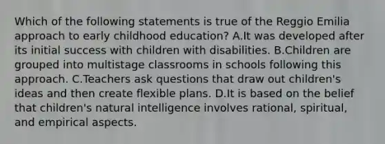 Which of the following statements is true of the Reggio Emilia approach to early childhood education? A.It was developed after its initial success with children with disabilities. B.Children are grouped into multistage classrooms in schools following this approach. C.Teachers ask questions that draw out children's ideas and then create flexible plans. D.It is based on the belief that children's natural intelligence involves rational, spiritual, and empirical aspects.