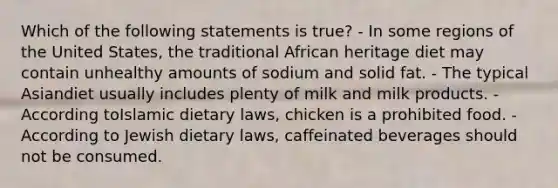 Which of the following statements is true? - In some regions of the United States, the traditional African heritage diet may contain unhealthy amounts of sodium and solid fat. - The typical Asiandiet usually includes plenty of milk and milk products. - According toIslamic dietary laws, chicken is a prohibited food. - According to Jewish dietary laws, caffeinated beverages should not be consumed.