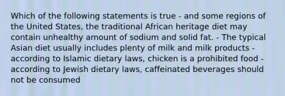 Which of the following statements is true - and some regions of the United States, the traditional African heritage diet may contain unhealthy amount of sodium and solid fat. - The typical Asian diet usually includes plenty of milk and milk products - according to Islamic dietary laws, chicken is a prohibited food -according to Jewish dietary laws, caffeinated beverages should not be consumed