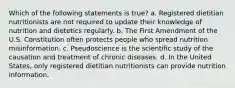 Which of the following statements is true? a. Registered dietitian nutritionists are not required to update their knowledge of nutrition and dietetics regularly. b. The First Amendment of the U.S. Constitution often protects people who spread nutrition misinformation. c. Pseudoscience is the scientific study of the causation and treatment of chronic diseases. d. In the United States, only registered dietitian nutritionists can provide nutrition information.